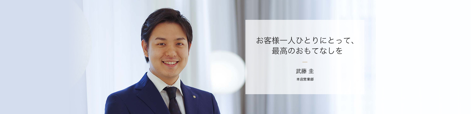 お客様一人ひとりにとって、最高のおもてなしを 武藤 圭 本店営業部