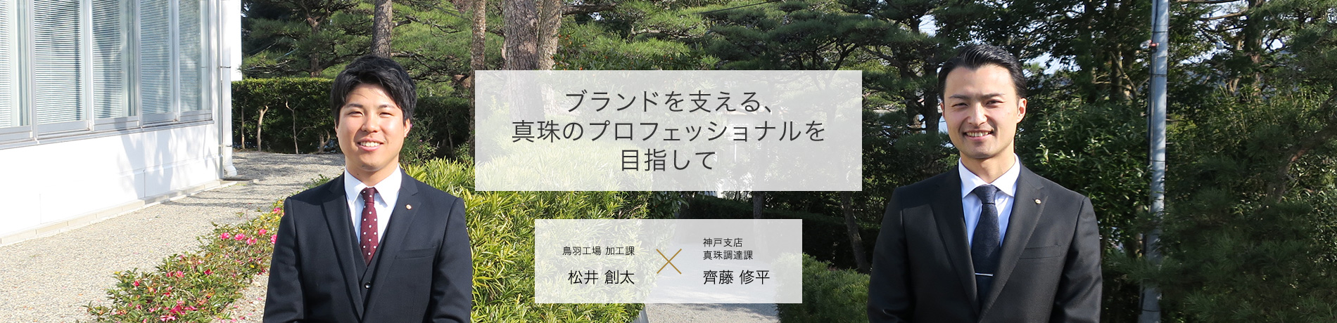ブランドを支える、真珠のプロフェッショナルを目指して 商品本部鳥羽工場加工課 松井 創太 2016年入社 商品本部鳥羽工場加工課 齊藤 修平 2016年入社